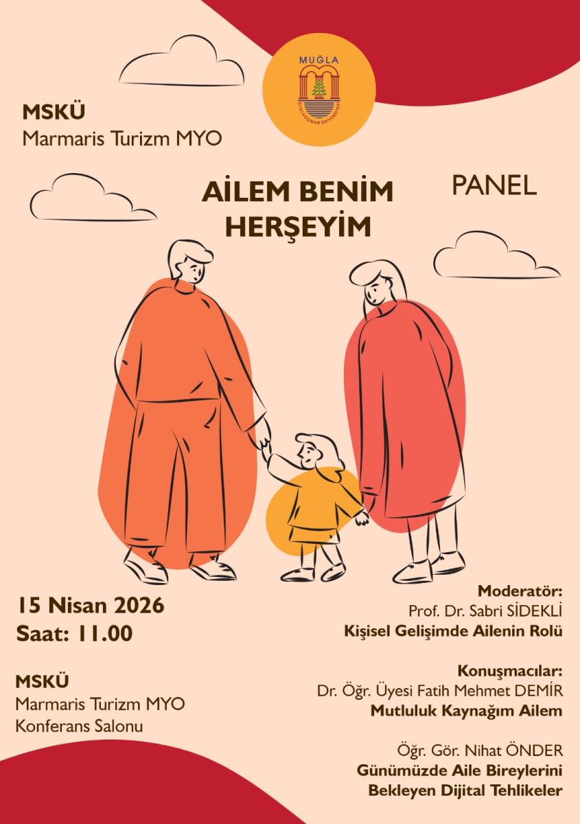 1) Üst/kurum bilgisi MSKÜ Muğla Sıtkı Koçman Üniversitesi (Marmaris Turizm MYO) logosu ve yazısı 2) Ana başlık Büyük puntolu etkinlik adı: “AİLEM BENİM HERŞEYİM” Sağ üstte tür vurgusu: “PANEL” 3) Etkinlik tarihi ve saati 15 Nisan 2026 Saat: 11.00 4) Yer MSKÜ – Marmaris Turizm MYO Konferans Salonu 5) Panel moderatörü Moderatör: Prof. Dr. Sabri SİDEKLİ Moderatörün konusu/başlığı (afişte bu satır yer alıyor): “Kişisel Gelişimde Ailenin Rolü” 6) Konuşmacılar (panel konuşmacıları) Dr. Öğr. Üyesi Fatih DEMİR: “Mutluluk Kaynağım Ailem” Öğr. Gör. Nihat ÖNDER: “Günümüzde Aile Bireylerini Bekleyen Dijital Tehlikeler” 7) Görsel unsurlar (kısaca) Afişte, iki yetişkin ve bir çocuktan oluşan aile figürü çizimi bulunur; ayrıca üst kısımda bulutlar ve renkli/şekilli dekorasyonlar vardır.